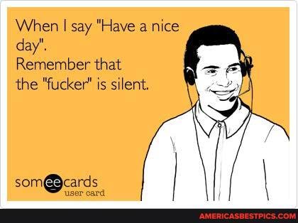 When I say "Have a nice day'.
Remember that
the "fucker' is silent.