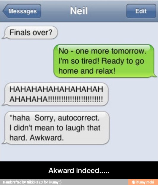 I I'm so tired! Ready to go
AN OMRON C MCU ICO) I
I
home and relax!
HAHAHAHAHAHAHAHAH
"haha Sorry, autocorrect.
I didnt mean to laugh that
hard. Awkward.
Akward indee: - Akward indeed.....