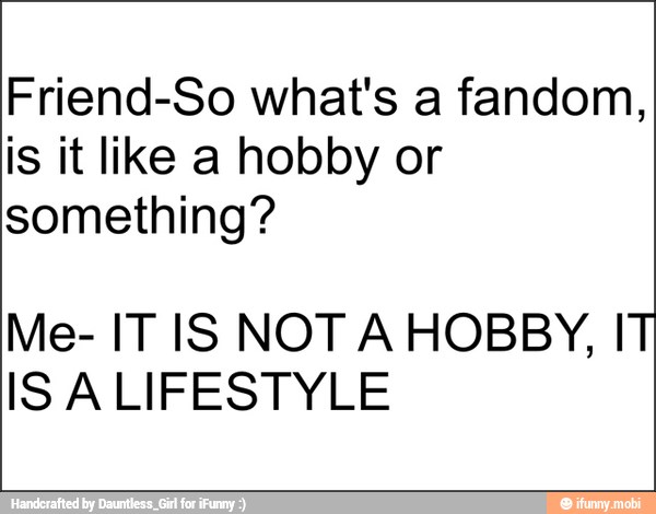 Friend-So what's a fandom,
is it like a hobby or
something?
Me- IT IS NOT A HOBBY, IT
ISALIFESTYLE