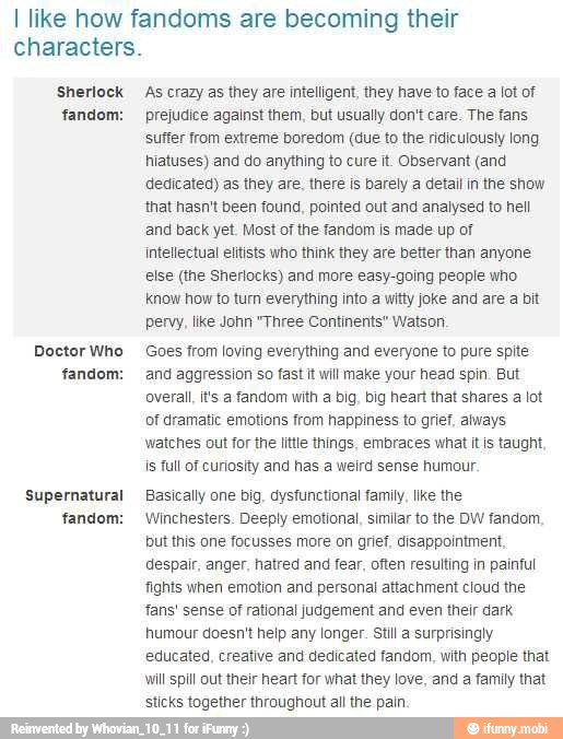 I like how fandoms are becoming their
characters.
Sherlock
fandom:
Doctor Who
fandom:
Supernatural
fandom:
As crazy as they are intelligent, they have to face a lot of
prejudice against them, but usually don't care. The fans
suffer from extreme boredom (due to the ridiculously long
hiatuses) and do anything to cure it Observant (and
dedicated) as they are. there is barely a detail in the show
that hasn't been found, pointed out and analysed to hell
and back yet. Most of the fandom is made up of
Intellectual elitists who think they are better than anyone
else (the Sherlocks) and more easy-going people who
know how to turn everything into a witty joke and are a bit
pervy, like John "Three Continents" Watson
Goes from loving everything and everyone to pure spite
and aggression so fast it will make your head spin. But
overall, its fandom with a big. big heart that shares a lot
of dramatic emotions from happiness to grief, always
watches out for the little things, embraces what it is taught,
is full of curiosity and has a weird sense humour
Basically one big, dysfunctional family. like the
Winchesters. Deeply emotional, similar to the DW fandom.
but this one focusses more on grief. disappointment,
despair, anger, hatred and fear, often resulting in painful
fights when emotion and personal attachment cloud the
fans' sense of rational judgement and even their dark
humour doesn't help any longer. Still a surprisingly
educated, creative and dedicated fandom, with people that
will spill out their heart for what they love, and a family that
sticks together throughout all the pain