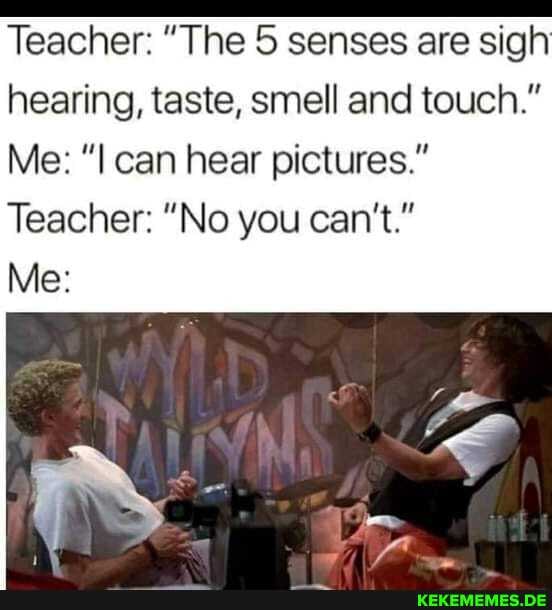 Teacher: "The senses are sigh hearing, taste, smell and touch."
Me: can hear pictures."
Teacher: "No you can't."
Me: