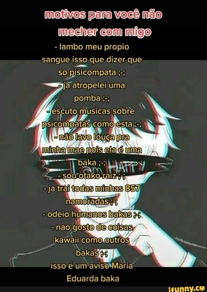motivos para você não
mecher com migo
- lambo meu propio sangue isso que dizer que so ata atropelei uma
pomba
musicas sobre
mão louca
ja
odeio
- não gostg com bakadE3 isso um'avisoMaria
Eduarda baka
