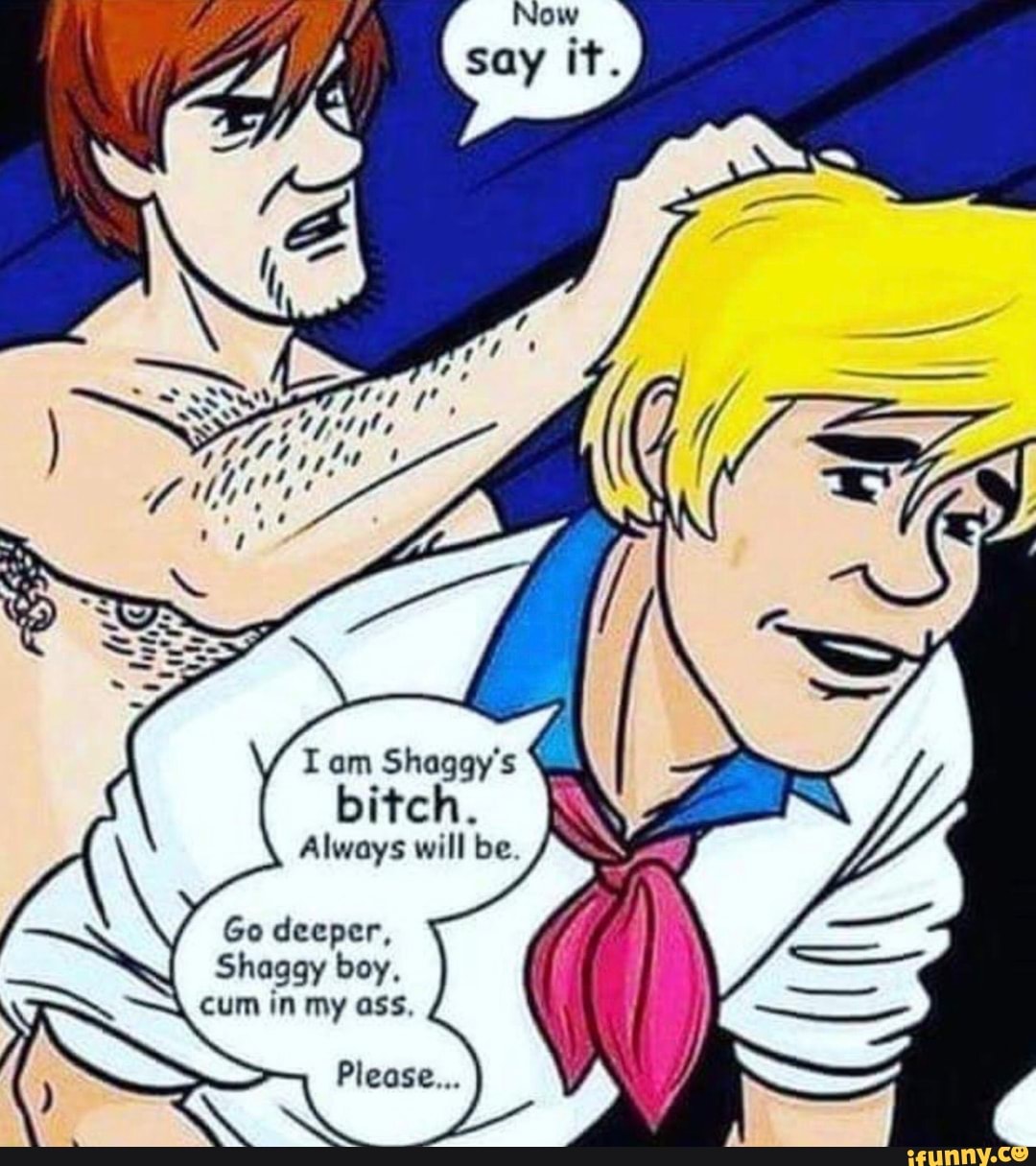 I am Shaggy's
A
bitch.
Always will be.
Go deeper,
Shaggy boy,
cum in my ass,