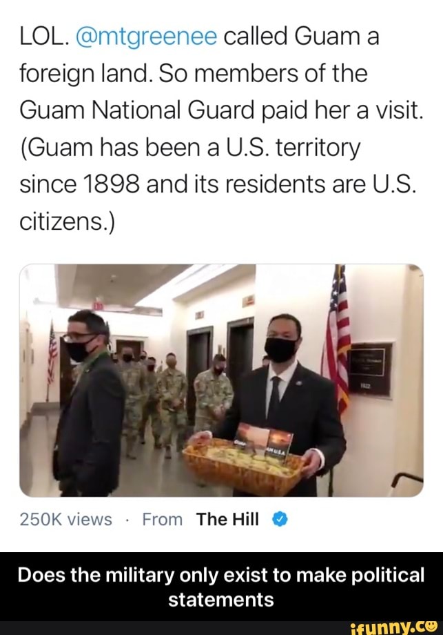 LOL. @mtgreenee called Guam a foreign land. So members of the
Guam National Guard paid her a visit.
(Guam has been a U.S. territory since 1898 and its residents are U.S.
citizens.)
The Hill
Does the military only exist to make political statements - Does the military only exist to make political statements