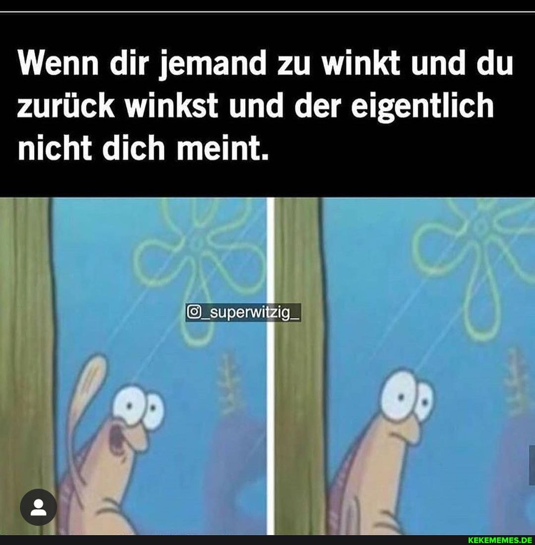 Wenn dir jemand zu winkt und du zurück winkst und der eigentlich
nicht dich meint.
superwitzig