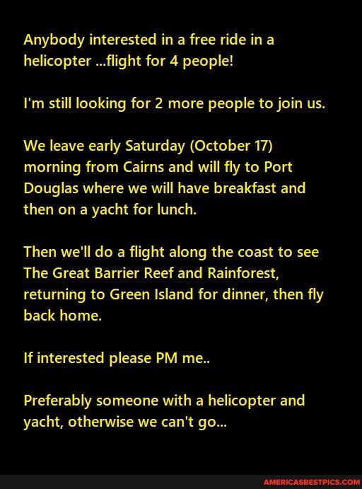 Anybody interested in a free ride in a helicopter ...flight for 4 people!
I'm still looking for 2 more people to join us.
We leave early Saturday (October 17) morning from Cairns and will fly to Port
Douglas where we will have breakfast and then on a yacht for lunch.
Then we'll do a flight along the coast to see
The Great Barrier Reef and Rainforest, returning to Green Island for dinner, then fly back home.
If interested please PM me..
Preferably someone with a helicopter and yacht, otherwise we can't go...