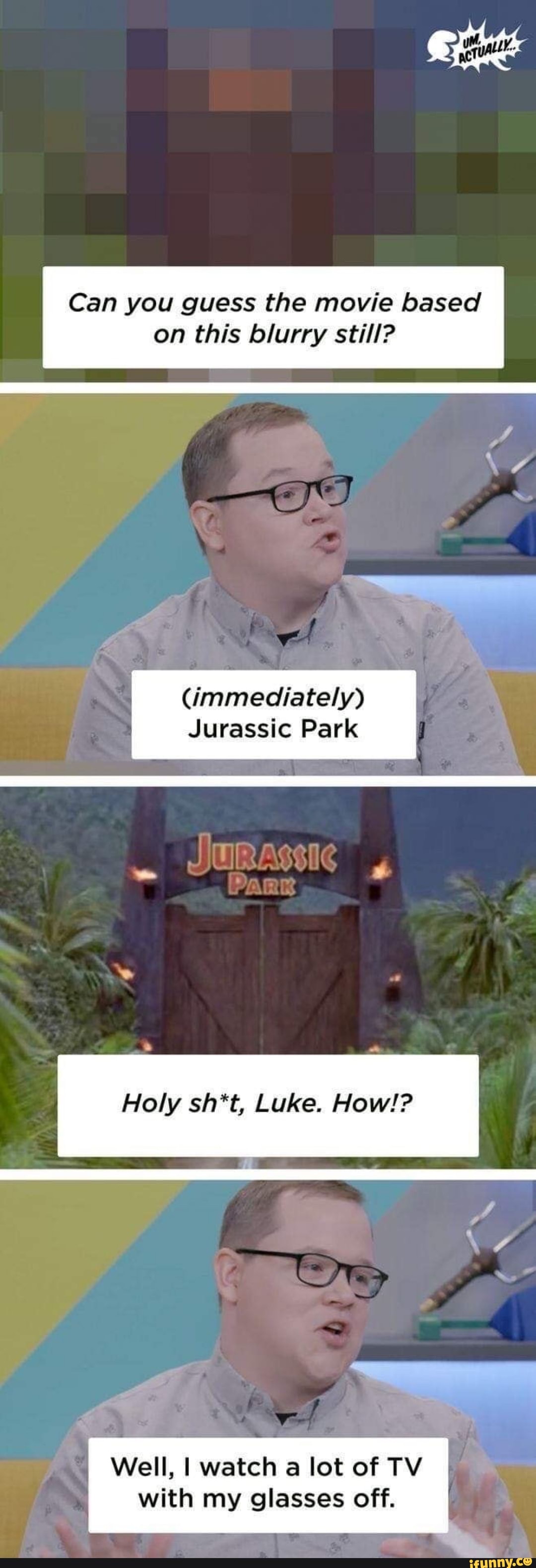 Can you guess the movie based
on this blurry still?
(immediately)
Jurassic Park
JURAsSic
Holy sh*t, Luke. How!?
Well, I watch a lot of TV with my glasses off.
