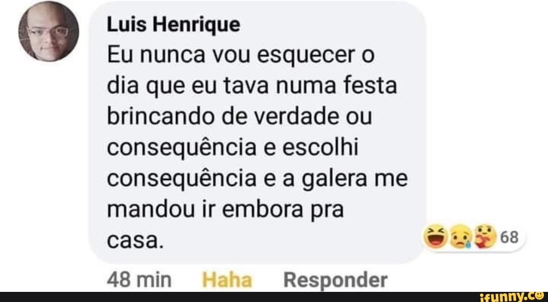 Luis Henrique
Eu nunca vou esquecer
dia que eu tava numa festa brincando de verdade ou consequência e escolhi consequência e a galera me mandou ir embora pra
casa.
Aa
es
48 min Haha Responder
