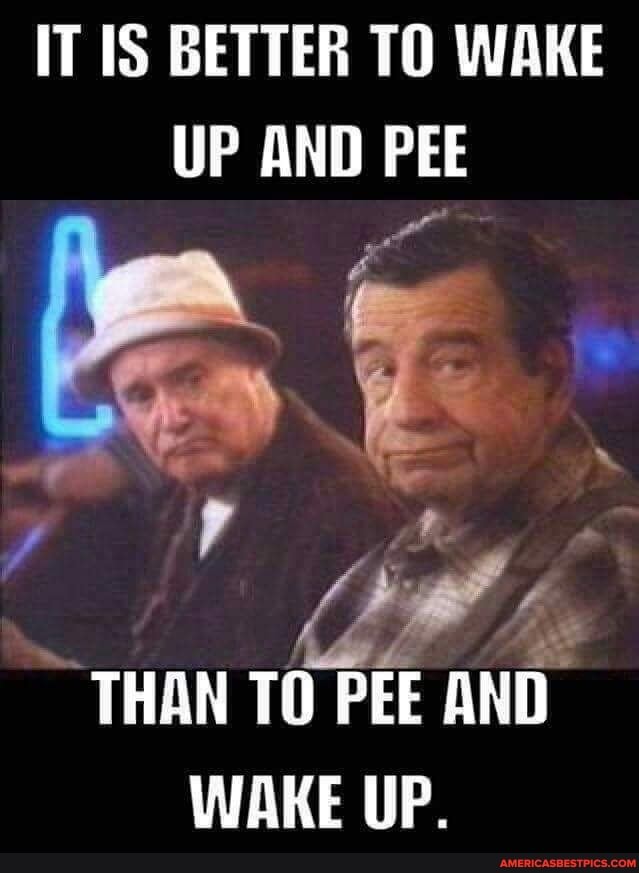 IT BETTER TO WAKE UP AND PEE THAN TO PEE AND WAKE UP. America’s best