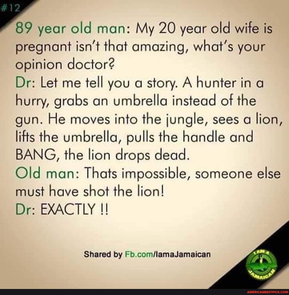 12
89 year old man: My 20 year old wife is pregnant isn't that amazing, what's your opinion doctor?
Dr: Let me tell you a story. A hunter in a hurry, grabs an umbrella instead of the gun. He moves into the jungle, sees a lion, lifts the umbrella, pulls the handle and
BANG, the lion drops dead.
Old man: Thats impossible, someone else
must have shot the lion!
Dr: EXACTLY
Shared by