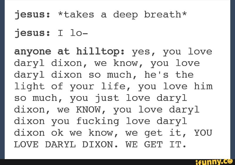 jesus: *takes a deep breath*
jesus: I 10-
anyone at hilltop: yes, you love
daryl dixon, we know, you love
daryl dixon so much, he's the
light of your life, you love him
so much, you just love daryl
dixon, we KNOW, you love daryl
dixon you fucking love daryl
dixon ok we know, we get it, YOU
LOVE DARYL DIXON. WE GET IT.