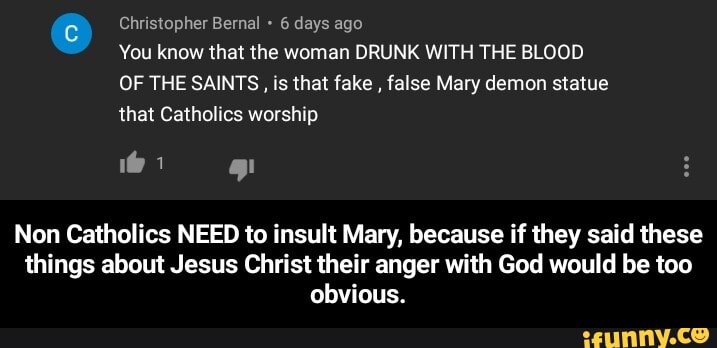 Christopher Bernal 6 days ago
You know that the woman DRUNK WITH THE BLOOD
OF THE SAINTS, is that fake
false Mary demon statue
that Catholics worship
Non Catholics NEED to insult Mary, because if they said these
things about Jesus Christ their anger with God would be too
obvious. - Non Catholics NEED to insult Mary, because if they said these things about Jesus Christ their anger with God would be too obvious.