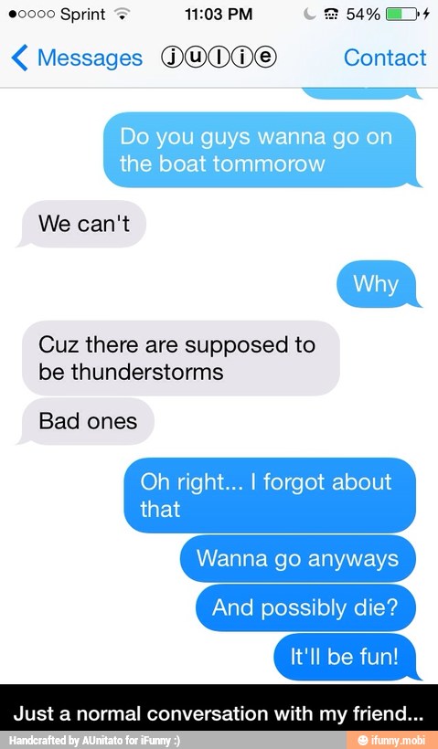 Do you guys wanna go on
the boat tommorow
We can't
Cuz there are supposed to
be thunderstorms
Bad ones
Oh right... I forgot about - Just a normal conversation with my friend...