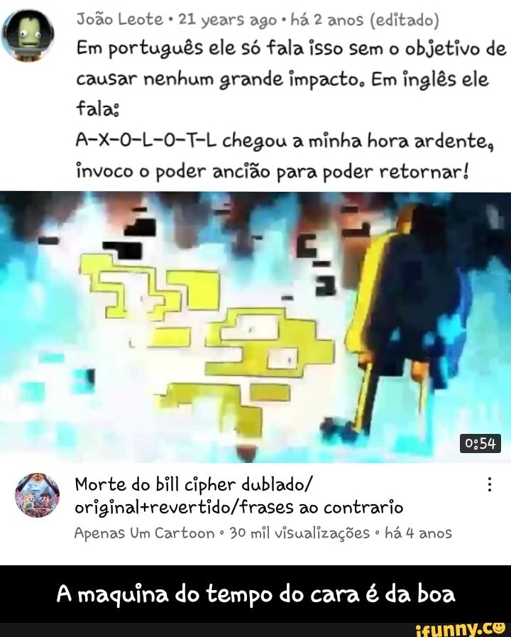 João Leote 21 years ago * há 2 anos (editado)
Em português ele só fala isso sem o objetivo de
causar nenhum grande impacto. Em inglês ele
falas
A-X-0-L-0-T-L chegou a minha hora ardente, invoco o poder ancião para poder retornar!
Morte do bill cipher dublado/ ao contrario
Apenas Um Cartoon 30 mil visualizações há 4 anos
A maquina do tempo do cara é da boa - A maquina do tempo do cara é da boa