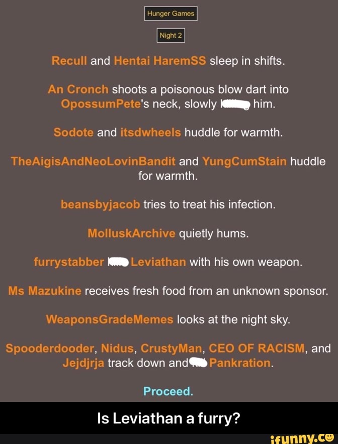Hunger Games.
Night 2
Recull and Hentai HaremSS sleep in shifts.
An Cronch shoots a poisonous blow dart into
OpossumPete's neck, slowly him.
TheAigisAndNeoLovinBandit and YungCumStain huddle for warmth.
beansbyjacob tries to treat his infection.
flo luskArchive quietly hums.
furrystabber Leviathan with his own weapon.
Ms Mazukine receives fresh food from an unknown sponsor.
WeaponsGradeMemes looks at the night sky.
Spooderdooder, Nidus, CrustyMan, CEO OF RACISM, and
Jejdjrja track down Pankration.
Proceed.
Is Leviathan a furry? - Is Leviathan a furry?
