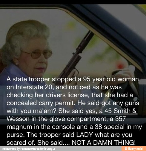 on
ye
Wesson in
the glove compartment, a 357
magnum in the console and a 38 special in my
purse. The trooper said LADY what are you
scared of. She said.... NOT A DAMN THING!