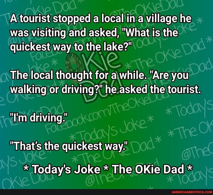 'A tourist stopped a local in a village he was visiting and asked, "What is the quickest way to the lake?"
The local thought for a while. "Are you walking or driving?" he asked the tourist.
"I'm driving
"That's the quickest way.'
* Today's Joke * The OKie Dad *