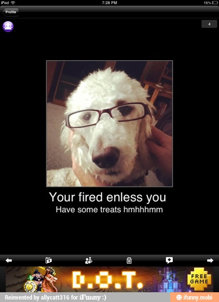 Your fired enless you
Have some treats hmhhhmm