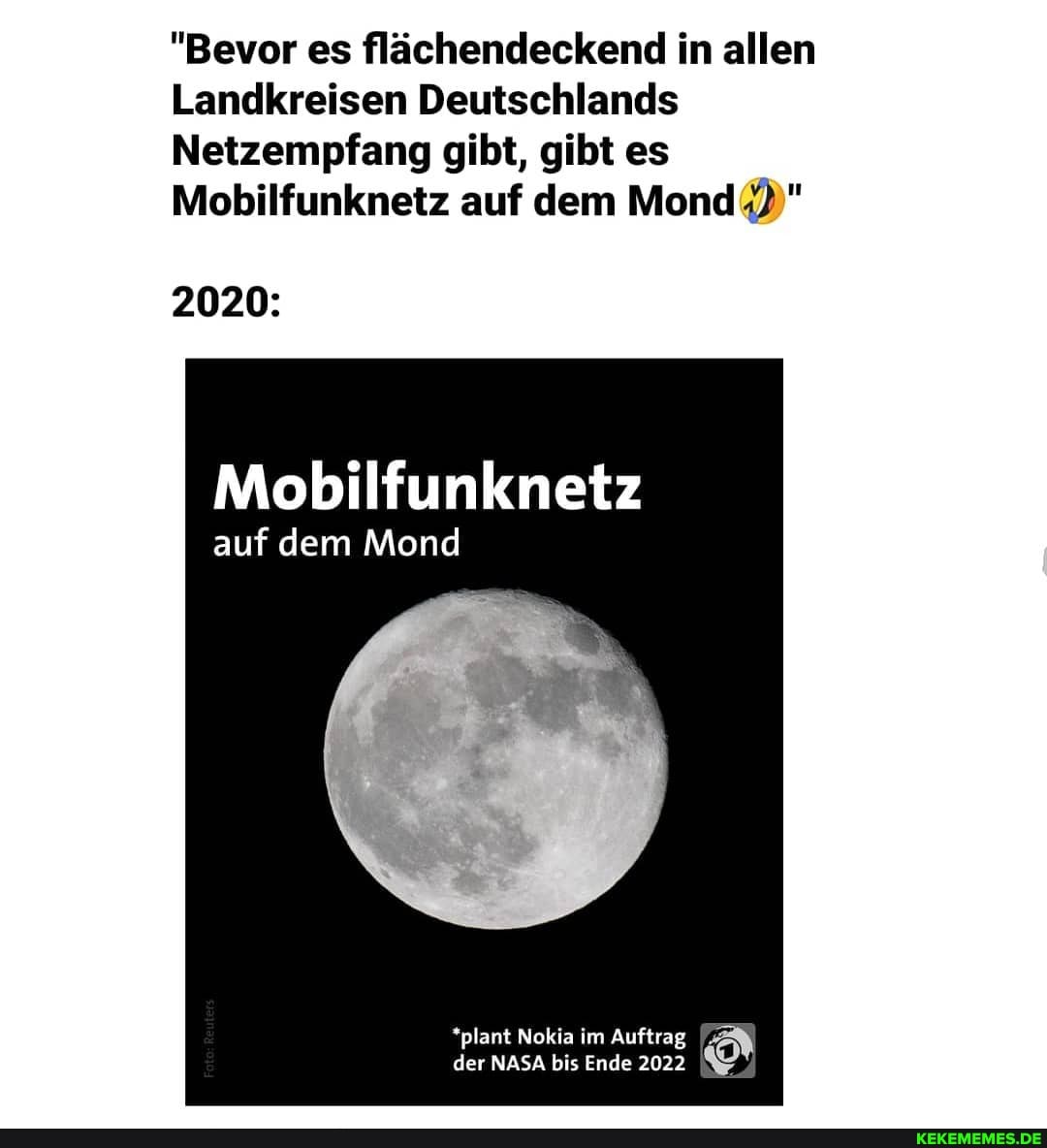 "Bevor es flächendeckend in allen
Landkreisen Deutschlands
Netzempfang gibt, gibt es
Mobilfunknetz auf dem Mond
2020:
Mobilfunknetz
auf dem Mond
*plant Nokia im Auftrag der NASA bis Ende 2022