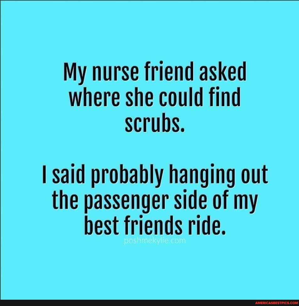 My nurse friend asked where she could find scrubs.
I said probably hanging out the passenger side of my best friends ride.