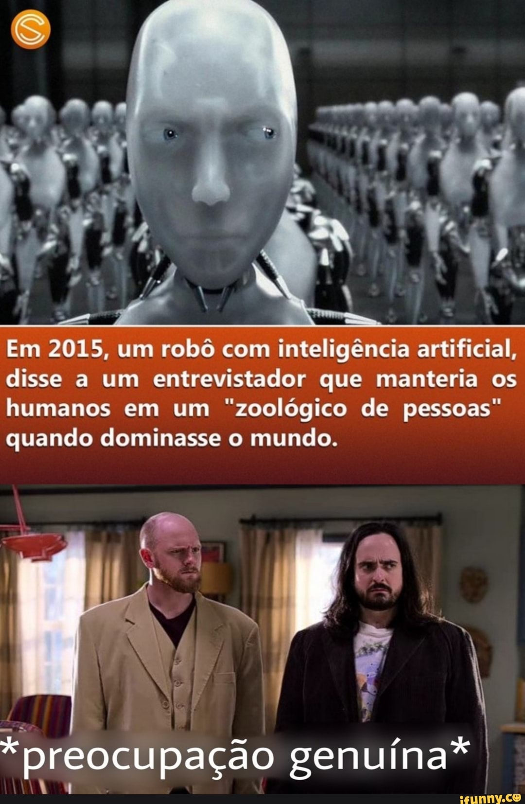 Em 2015, um robô com inteligência artificial, disse a um entrevistador que manteria os humanos em um "zoológico de pessoas" quando dominasse o mundo.
*preocupação genuína* as