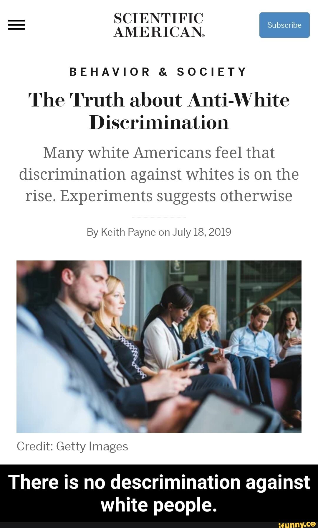 SCIENTIFIC AMERICAN.
BEHAVIOR & SOCIETY
The Truth about Anti-White
Discrimination
Many white Americans feel that discrimination against whites is on the rise. Experiments suggests otherwise
By Keith Payne on July 18, 2019
Credit: Getty Images
There is no descrimination against
white people. - There is no descrimination against white people.
