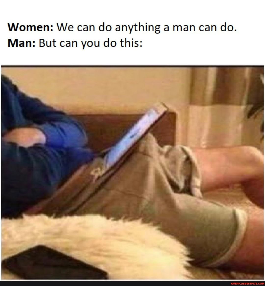 Women: We can do anything a man can do.
Man: But can you do this: