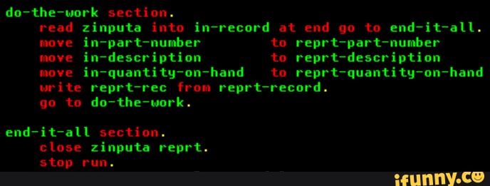 do-the-work section.
read zinputa into in-record at end go to end-it-all.
move in-part-number to reprt-part-number move in-description to reprt-description move in-quantity-on-hand to reprt-quantity-on-hand write reprt-rec from reprt-record.
go to do-the-work.
end-it-all section.
close zinputa reprt.