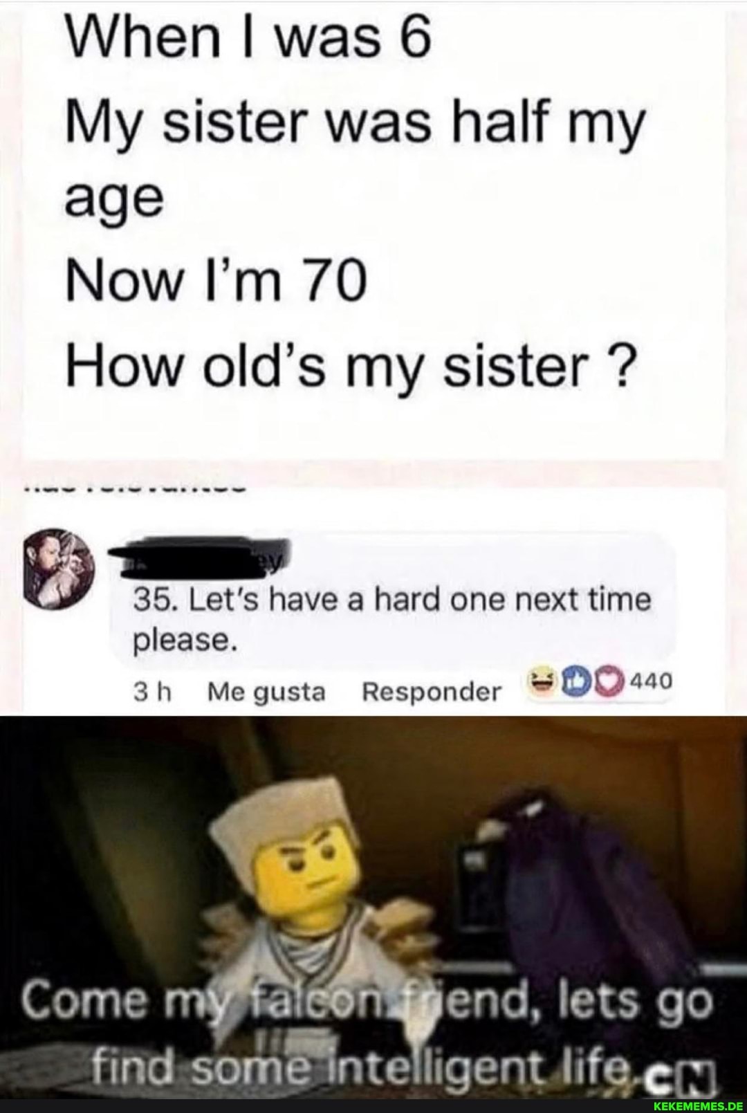 When I was 6
My sister was half my age
Now I'm 70
How old's my sister ?
35. Let's have a hard one next time please.
Megusta Responder
Come lets go lifo,
Tate
So
ntedigent lifee: