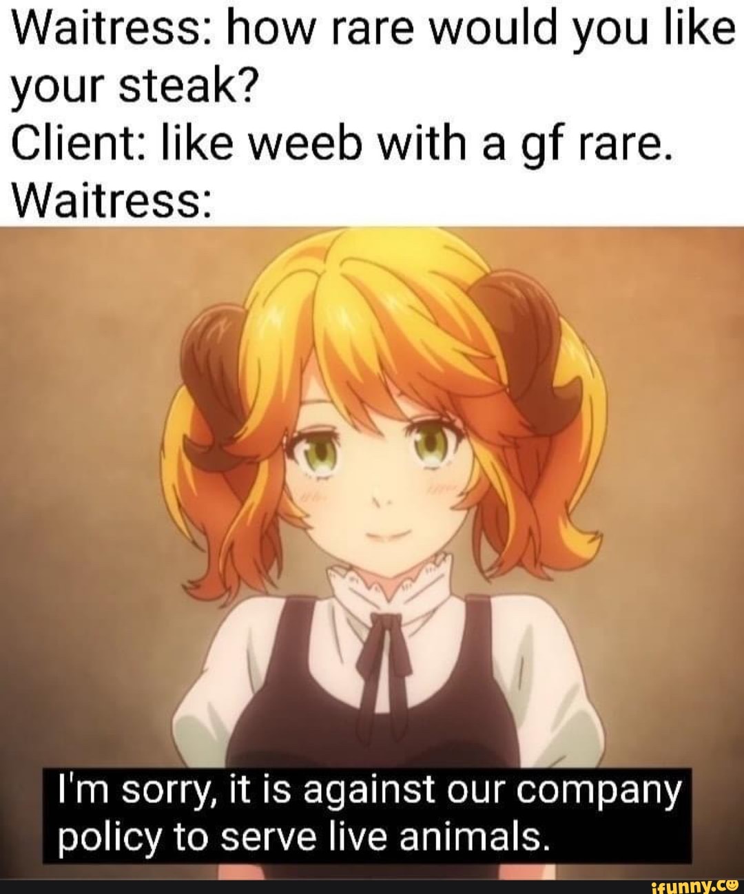 Waitress: how rare would you like your steak?
Client: like weeb with a gf rare.
Waitress:
I'm sorry, it is against our company policy to serve live animals.
