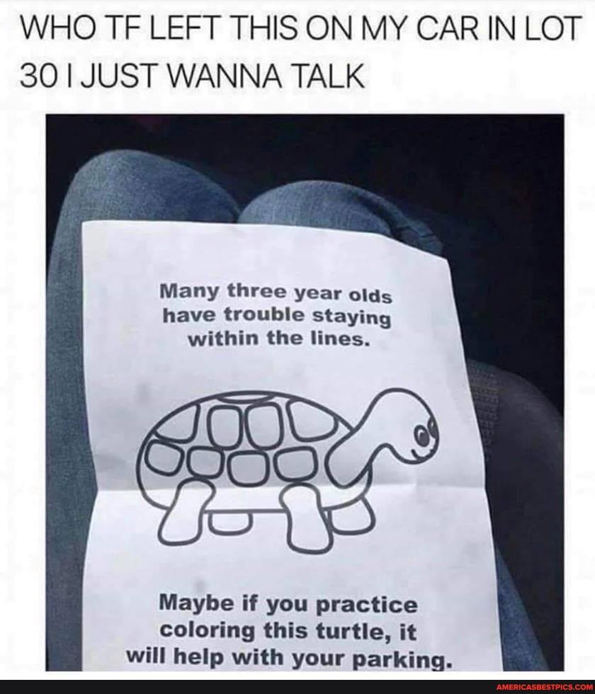 WHO TF LEFT THIS ON MY CAR IN LOT
30 I JUST WANNA TALK
Many three year olds have trouble staying within the lines.
Maybe if you practice coloring this turtle, it will help with vour parking.