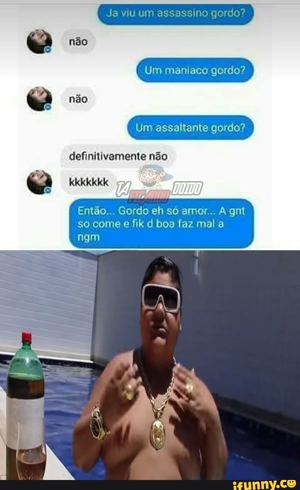 Ja viu um assassino gordo?
não
não
Um maniaco gordo? I
Um assaltante gordo?
definitivamente não
kkkkkkk
ngm
Então... Gordo eh só amor... A gnt so come e fik d boa faz mal a