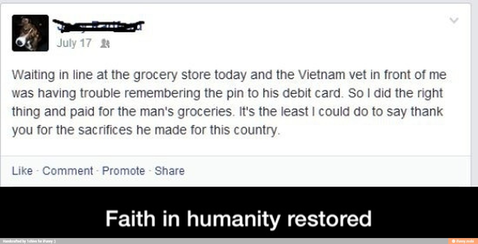 Waiting in line at the grocery store today and the Vietnam vet in front of me
was having trouble remembering the pin to his debit card. So I did the right
thing and paid for the man's groceries. It's the least I could do to say thank
you for the sacrifices he made for this country
Like
Comment
Promote
Share
Faith in humanity restored - Faith in humanity restored