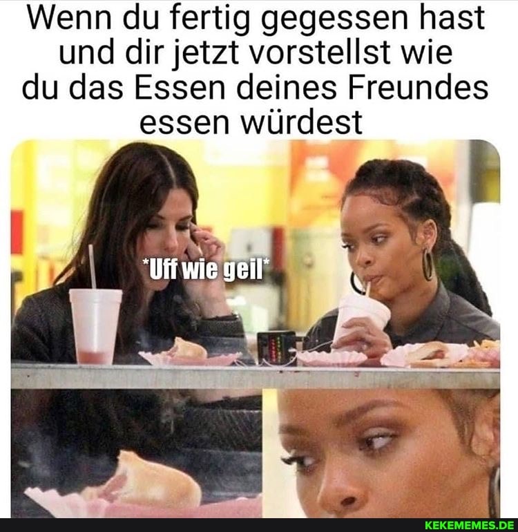 Wenn du fertig gegessen hast und dir jetzt vorstellst wie du das Essen deines Freundes essen würdest
geil'