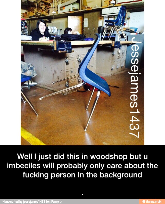 Well I just did this in woodshop but u
imbeciles will probably only care about the
fucking person In the background - .