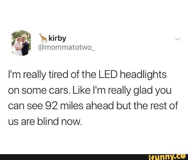 I'm really tired of the LED headlights
on some cars. Like I'm really glad you
can see 92 miles ahead but the rest of
us are blind now.