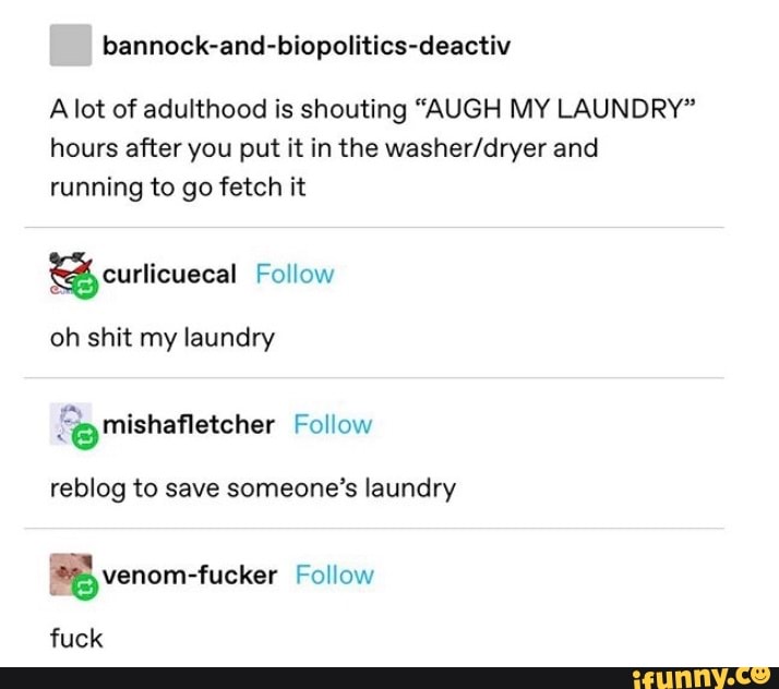 bannock-and-biopolitics-deactiv
A lot of adulthood is shouting "AUGH MY LAUNDRY"
hours after you put it in the washer/dryer and
running to go fetch it curlicuecal Follow
oh shit my laundry
e mishafletcher Follow
reblog to save someone's laundry
mm [5 venom-fucker Follow
