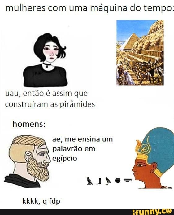 mulheres com uma máquina do tempo:
uau, então é assim que construíram as pirâmides homens:
ae, me ensina um
3, palavrão em egípcio
kkkk, q fdp