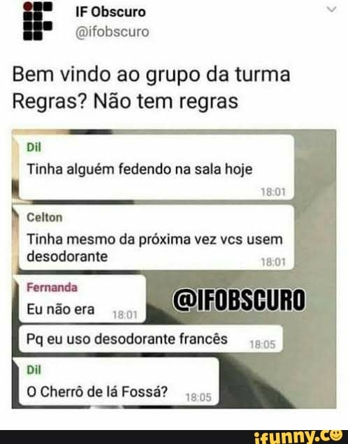 Bem vindo ao grupo da turma
Regras? Nao tem regras
Dil
Tinha alguém fedendo na sala hoje
18:01
Tinha mesmo da próxima vez vcs usem
desodorante
18:01
O Cherrô de lá Fossá?
aos