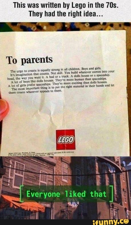 This was written by Lego in the
They had the right idea...
To parents
"The urge to create is equally strong ie all chlren. Boys and sits.
that counts, Not sil. You buld whatever comes into your you want A bed ora truck. dolls house or spaceship.
lke dolls houses. They're more human than spaceships prefer spaceshins. They're more exciting than dolls hoss
of poriant thing to put the right materal in their hands and let eqeate whatever appeals to them.
RES
Everyone liked that