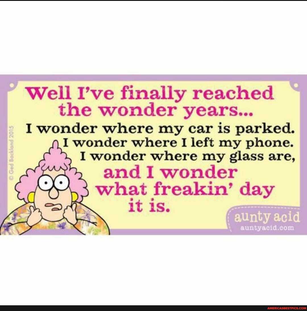 Well I've finally reached the wonder years...
I wonder where my car is parked.
I wonder where I left my phone.
, I wonder where my glass are, and I wonder what freakin' day it i aunty acid