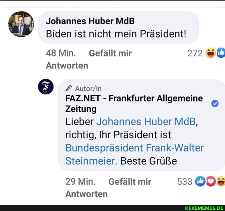 Johannes Huber MdB Biden ist nicht mein Präsident!
48 Min. Gefällt mir
Antworten
FAZ.NET - Frankfurter Allgemeine
Zeitung
Lieber Johannes Huber MdB, richtig, Ihr Präsident ist
Bundespräsident Frank-Walter
Steinmeier. Beste Grüße
29 Min. Gefällt mir
Antworten