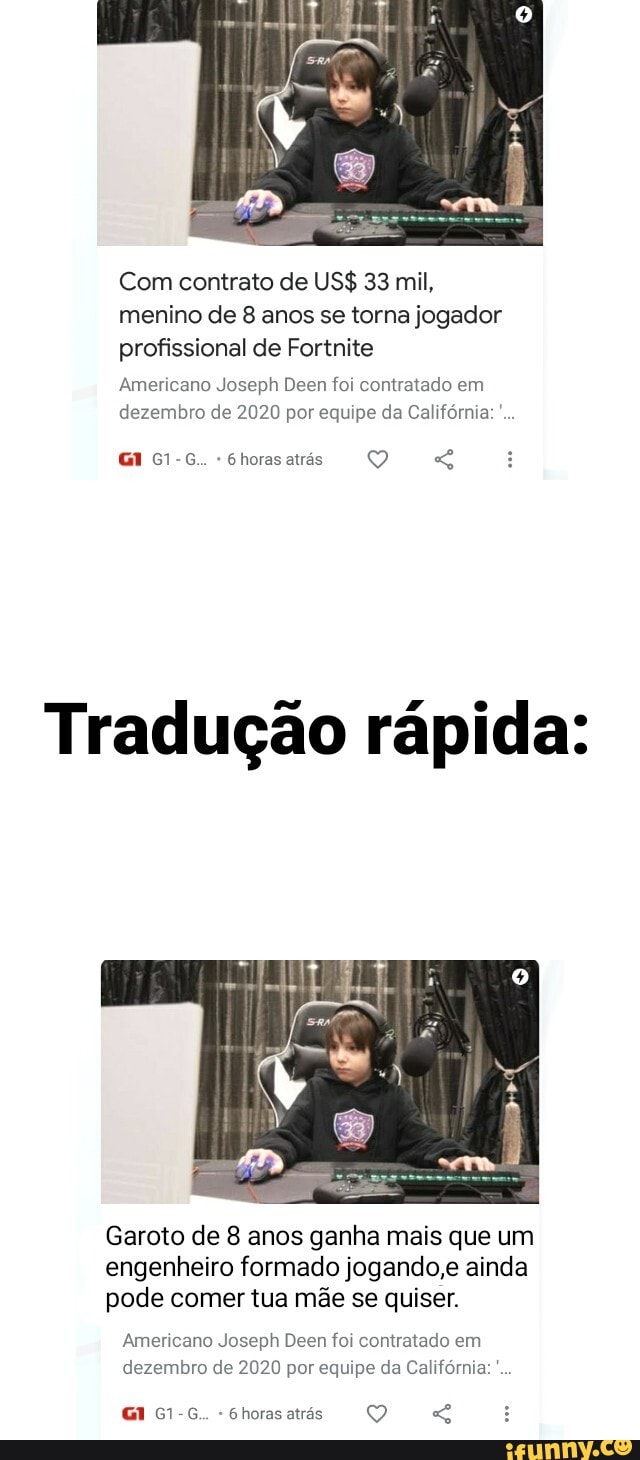 Com contrato de US$ 33 mil, menino de 8 anos se torna jogador profissional de Fortnite
Americano Joseph Deen foi contratado em dezembro de 2020 por equipe da Califórnia:
G1-G.. Ghorasatrás
Tradução rápida:
Garoto de 8 anos ganha mais que um engenheiro formado jogando,e ainda pode comer tua mãe se quiser.
Americano Joseph Deen foi contratado em dezembro de 2020 por equipe da Califórnia:
G1-G.. 6horasatrás