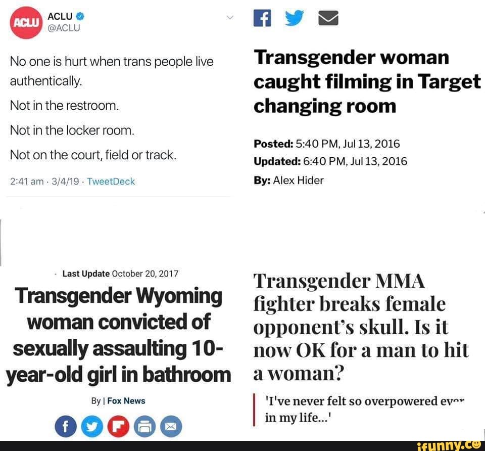 ACLU @
@ACLU No one is hurt when trans people live authentically.
Not in the restroom.
Not in the locker room.
Not on the court, field or track.
am - TweetDeck
Last Update October 20, 2017
Transgender Wyoming woman convicted of sexually assaulting 10- year-old girl in bathroom
By I Fox News
Transgender woman caught filming in Target changing room
Posted: 540 PM, Jul 13, 2016
Updated: PM, Jul 13, 2016
By: Alex Hider
Transgender MMA fighter breaks female opponent's skull. Is it now OK for a man to hit a woman?
'I've never felt so overpowered ev-~ in my life...'