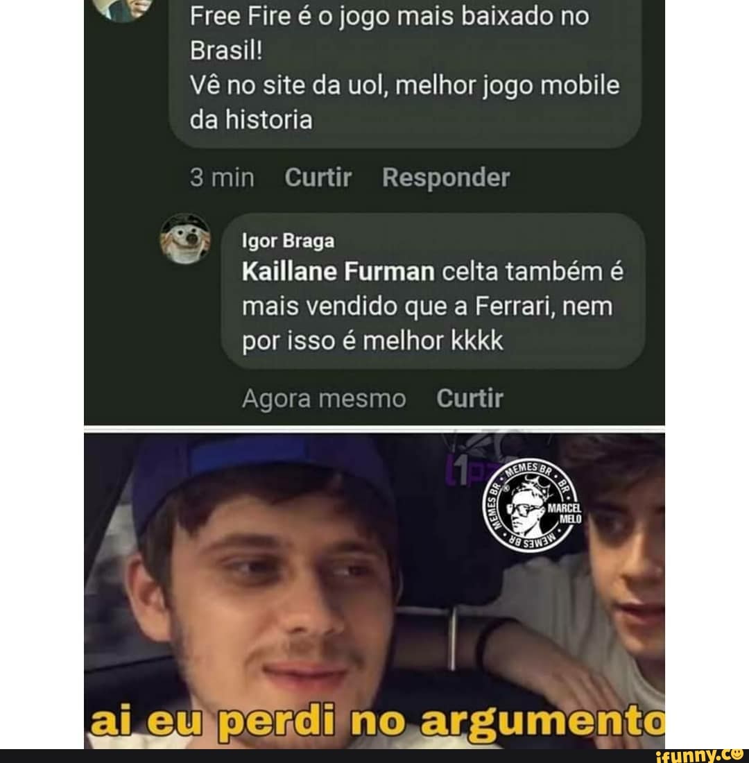 Free Fire é o jogo mais baixado no
Brasil!
Vê no site da uol, melhor jogo mobile da historia
3min Curtir Responder
Igor Braga
Kaillane Furman celta também é mais vendido que a Ferrari, nem por isso é melhor kkkk
Agora mesmo Curtir
ai eu perdi no argumenta