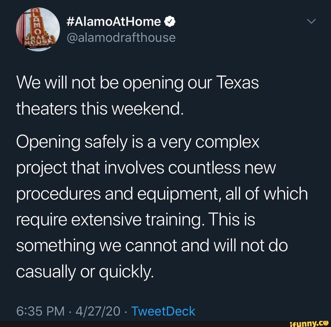 (I #AlamoAtHome @
@alamodrafthouse
We will not be opening our Texas theaters this weekend.
Opening safely is a very complex project that involves countless new brocedures and equioment, all of which require extensive training. This is something we cannot and will not do casually or quickly.
PM - - TweetDeck
