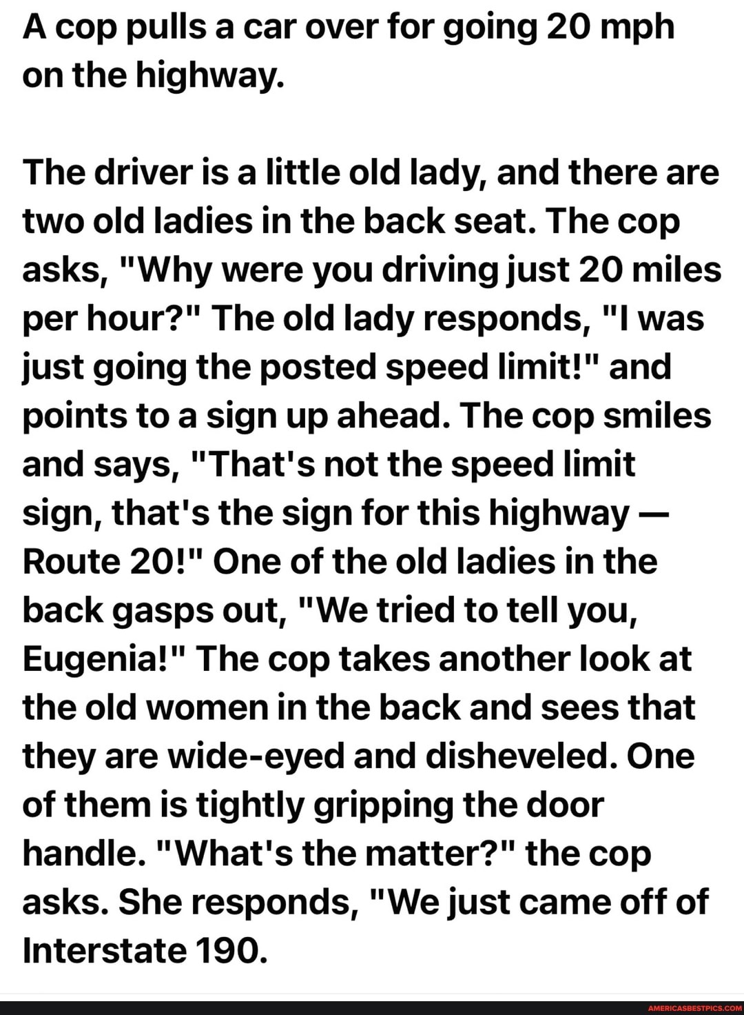 Acop pulls a car over for going 20 mph on the highway.
The driver is a little old lady, and there are two old ladies in the back seat. The cop asks, "Why were you driving just 20 miles per hour?" The old lady responds, "I was just going the posted speed limit!" and points to a sign up ahead. The cop smiles and says, "That's not the speed limit sign, that's the sign for this highway -
Route 20!" One of the old ladies in the back gasps out, "We tried to tell you,
Eugenia!" The cop takes another look at the old women in the back and sees that they are wide-eyed and disheveled. One of them is tightly gripping the door handle. "What's the matter?" the cop asks. She responds, "We just came off of
Interstate 190.
