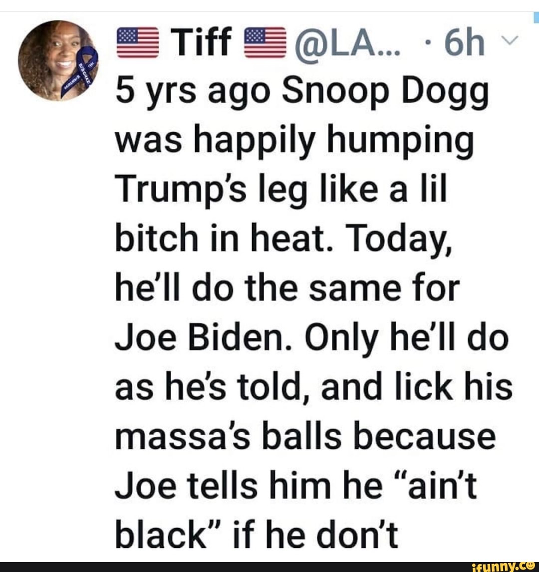 5 yrs ago Snoop Dogg
was happily humping
Trumpss leg like a lil
bitch in heat. Today,
he'll do the same for
Joe Biden. Only he'll do
as he's told, and lick his
massa's balls because
Joe tells him he "ain't
black" if he don't