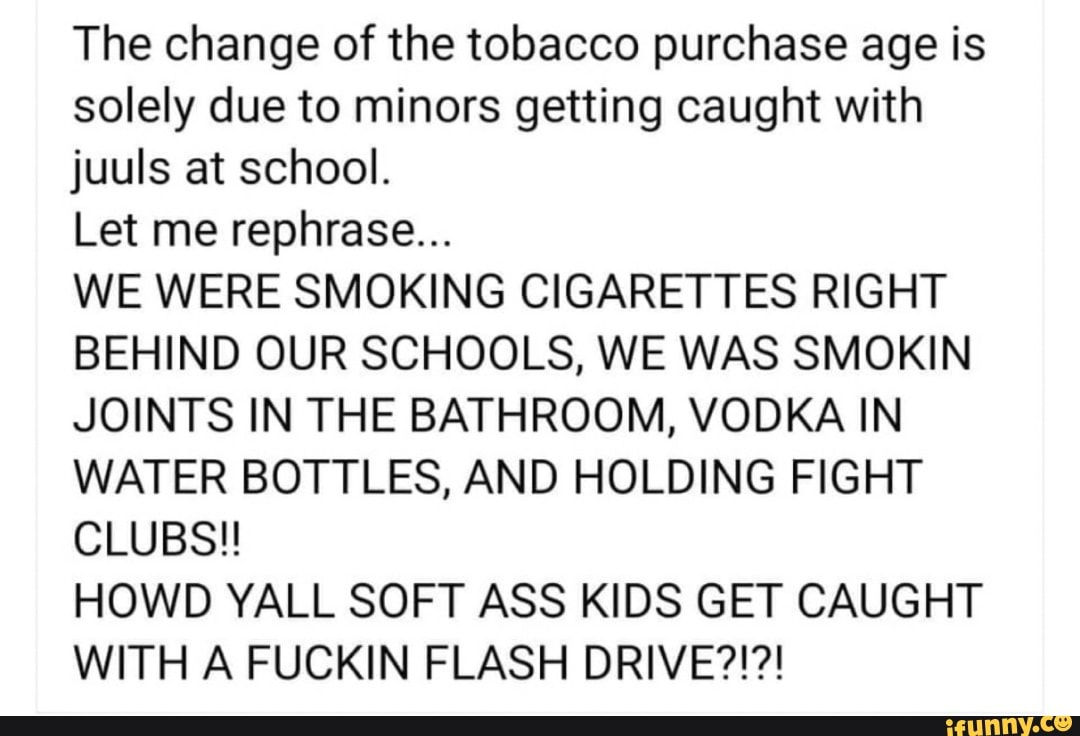 The change of the tobacco purchase age is
solely due to minors getting caught with
juuls at school.
Let me rephrase...
WE WERE SMOKING CIGARETTES RIGHT
BEHIND OUR SCHOOLS, WE WAS SMOKIN
JOINTS IN THE BATHROOM, VODKA IN
WATER BOTTLES, AND HOLDING FIGHT
CLUBS!!
HOWD YALL SOFT ASS KIDS GET CAUGHT
WITH A FUCKIN FLASH DRIVE?!?!