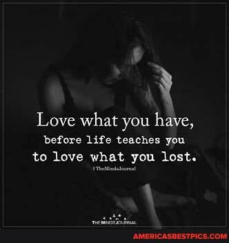 Love what you have, before life teaches you to love what you lost.